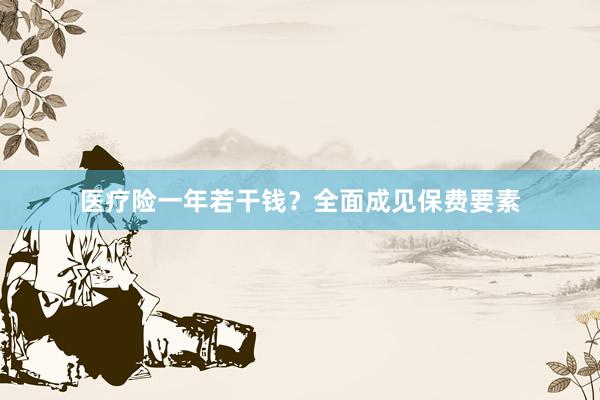 医疗险一年若干钱？全面成见保费要素