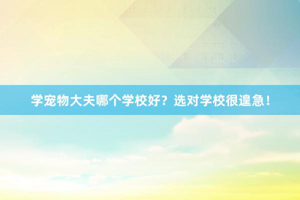 学宠物大夫哪个学校好？选对学校很遑急！